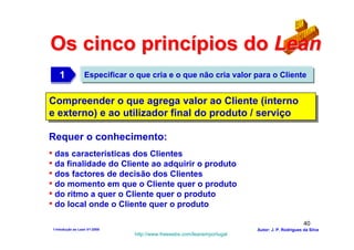 Os cinco princípios do Lean
    1
    1              Especificar o que cria e o que não cria valor para o Cliente


Compreender o que agrega valor ao Cliente (interno
Compreender o que agrega valor ao Cliente (interno
e externo) e ao utilizador final do produto //serviço
e externo) e ao utilizador final do produto serviço

Requer o conhecimento:
• das características dos Clientes
• da finalidade do Cliente ao adquirir o produto
• dos factores de decisão dos Clientes
• do momento em que o Cliente quer o produto
• do ritmo a quer o Cliente quer o produto
• do local onde o Cliente quer o produto
                                                                                                40
 1-Intodução ao Lean V1-2008                                             Autor: J. P. Rodrigues da Silva
                                http://www.freewebs.com/leanemportugal
 