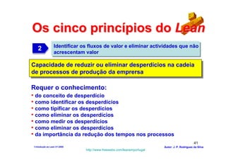 Os cinco princípios do Lean
                  Identificar os fluxos de valor e eliminar actividades que não
   2
   2              acrescentam valor

Capacidade de reduzir ou eliminar desperdícios na cadeia
Capacidade de reduzir ou eliminar desperdícios na cadeia
de processos de produção da emprersa
de processos de produção da emprersa

Requer o conhecimento:
• do conceito de desperdício
• como identificar os desperdícios
• como tipificar os desperdícios
• como eliminar os desperdícios
• como medir os desperdícios
• como eliminar os desperdícios
• da importância da redução dos tempos nos processos
                                                                                               41
1-Intodução ao Lean V1-2008                                             Autor: J. P. Rodrigues da Silva
                               http://www.freewebs.com/leanemportugal
 