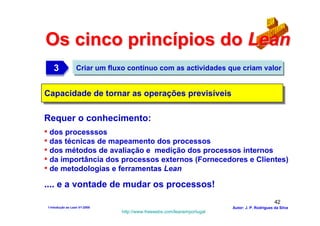 Os cinco princípios do Lean
   3
   3              Criar um fluxo contínuo com as actividades que criam valor


Capacidade de tornar as operações previsíveis
Capacidade de tornar as operações previsíveis

Requer o conhecimento:
• dos processsos
• das técnicas de mapeamento dos processos
• dos métodos de avaliação e medição dos processos internos
• da importância dos processos externos (Fornecedores e Clientes)
• de metodologias e ferramentas Lean
.... e a vontade de mudar os processos!
                                                                                              42
1-Intodução ao Lean V1-2008                                            Autor: J. P. Rodrigues da Silva
                              http://www.freewebs.com/leanemportugal
 