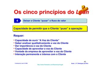 Os cinco princípios do Lean
   4
   4              Deixar o Cliente “puxar” o fluxo de valor


Capacidade de permitir que o Cliente “puxe” a operação
Capacidade de permitir que o Cliente “puxe” a operação

Requer:
• Capacidade de ouvir “A Voz do Cliente”
• Saber analisar qualitativamente a voz do Cliente
• Dar importância à voz do Cliente
• Capacidade de aproveitar a voz do Cliente
• Vontade da empresa de aproveitar a voz do Cliente
• Interação permanente e intensa com o Cliente

                                                                                               43
1-Intodução ao Lean V1-2008                                             Autor: J. P. Rodrigues da Silva
                               http://www.freewebs.com/leanemportugal
 