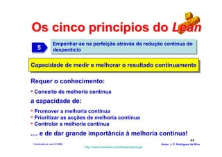 Os cinco princípios do Lean
                  Empenhar-se na perfeição através da redução contínua do
   5
   5              desperdício


Capacidade de medir e melhorar o resultado continuamente
Capacidade de medir e melhorar o resultado continuamente

Requer o conhecimento:
• Conceito de melhoria contínua
a capacidade de:
• Promover a melhoria contínua
• Prioritizar as acções de melhoria contínua
• Controlar a melhoria contínua
.... e de dar grande importância à melhoria contínua!
                                                                                              44
1-Intodução ao Lean V1-2008                                            Autor: J. P. Rodrigues da Silva
                              http://www.freewebs.com/leanemportugal
 