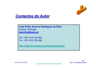 Contactos do Autor

         José Pedro Amorim Rodrigues da Silva
         Lisboa - Portugal
         jparsilva@sapo.pt

         Tel. +351 218 124 609
         Tm. +351 919 729 496

         http://www.freewebs.com/leanemportugal/




                                                                                              45
1-Intodução ao Lean V1-2008                                            Autor: J. P. Rodrigues da Silva
                              http://www.freewebs.com/leanemportugal
 