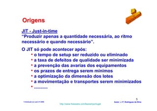 Origens
JIT - Just-in-time
“Produzir apenas a quantidade necessária, ao ritmo
necessário e quando necessário”.
O JIT só pode acontecer após:
    • o tempo de setup ser reduzido ou eliminado
    • a taxa de defeitos de qualidade ser minimizada
    • a prevenção das avarias dos equipamentos
    • os prazos de entrega serem mínimos
    • a optimização da dimensão dos lotes
    • a movimentação e transportes serem minimizados
    • ...........

                                                                                                5
1-Intodução ao Lean V1-2008                                            Autor: J. P. Rodrigues da Silva
                              http://www.freewebs.com/leanemportugal
 