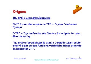 Origens
JIT, TPS e Lean Manufacturing

O JIT é uma das origem do TPS – Toyota Production
System

O TPS – Toyota Production System é a origem do Lean
Manufacturing

“Quando uma organização atingir o estado Lean, então
poderá dizer-se que funciona verdadeiramente segundo
os conceitos JIT”.


                                                                                                9
1-Intodução ao Lean V1-2008                                            Autor: J. P. Rodrigues da Silva
                              http://www.freewebs.com/leanemportugal
 