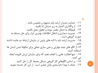 ‫‪‬‬
                  ‫11- ﺣﻤﺎﻳﺖ ﻣﺪﻳﺮﺍﻥ ﺍﺭﺷﺪ ﺑﺎﻳﺪ ﻣﺸﻬﻮﺩ ﻭ ﻣﻠﻤﻮﺱ ﺑﺎﺷﺪ .‬
                          ‫21- ﺍﺯ ﻭﺍﮔﺬﺍﺭﻱ ﺍﺧﺘﻴﺎﺭ ﺑﻪ ﺯﻳﺮ ﺩﺳﺘﺎﻥ ﺍﺑﺎ ﻧﻜﻨﻴﺪ .‬
                 ‫31- ﻫﻴﭽﮕﺎﻩ ﺑﻪ ﺩﻧﺒﺎﻝ ﻣﻘﺼﺮ ﻧﺒﻮﺩﻩ ﻭ ﻋﺠﻮﻝ ﻋﻤﻞ ﻧﻜﻨﻴﺪ .‬
    ‫41- ﻣﺪﻳﺮﻳﺖ ﺩﻳﺪﺍﺭﻱ ﻭ ﺍﻧﺘﻘﺎﻝ ﺍﻃﻼﻋﺎﺕ ﺑﻬﺘﺮﻳﻦ ﺍﺑﺰﺍﺭ ﺑﺮﺍﻱ ﺣﻞ ﻣﺴﺌﻠﻪ ﺑﻪ‬
                                                     ‫ﺻﻮﺭﺕ ﮔﺮﻭﻫﻲ ﺍﺳﺖ .‬
‫51- ﻣﺪﻳﺮﻳﺖ ﺍﺭﺷﺪ ﺑﺎﻳﺪ ﺑﺎ ﻻﻳﻪ ﻫﺎﻱ ﭘﺎﻳﻴﻦ ﺗﺮ ﺳﺎﺯﻣﺎﻥ ﺍﺭﺗﺒﺎﻁ ﺩﻭ ﺟﺎﻧﺒﻪ ﺩﺍﺷﺘﻪ‬
                                                                    ‫ﺑﺎﺷﺪ .‬
‫61-ﺍﺯ ﺍﻟﮕﻮ ﻫﺎﻱ ﭼﻨﺪ ﻣﻬﺎﺭﺗﻲ ﻭ ﻏﻨﻲ ﺳﺎﺯﻱ ﺷﻐﻠﻲ ﺑﺮﺍﻱ ﺷﻜﻮﻓﺎ ﺷﺪﻥ ﺍﻧﺴﺎﻥ ﻫﺎ‬
                                                           ‫ﺍﺳﺘﻔﺎﺩﻩ ﻛﻨﻴﺪ .‬
  ‫71- ﺗﻨﻬﺎ ﻓﻌﺎﻟﻴﺖ ﻫﺎﻳﻲ ﺭﺍ ﺍﻧﺠﺎﻡ ﺩﻫﻴﺪ ﻛﻪ ﺑﺮﺍﻱ ﺳﺎﺯﻣﺎﻥ ﺍﺭﺯﺵ ﺍﻓﺰﻭﺩﻩ ﺍﻳﺠﺎﺩ‬
                                                               ‫ﻣﻲ ﻛﻨﻨﺪ .‬
        ‫81- ﺑﺮ ﺍﺳﺎﺱ ﺍﻟﮕﻮﻫﺎﻱ ﻛﺎﺭ ﮔﺮﻭﻫﻲ ﻣﺴﺎﺋﻞ ﻣﺤﻴﻂ ﻛﺎﺭ ﺭﺍ ﺣﻞ ﻛﻨﻴﺪ .‬
   ‫91- ﺣﺬﻑ ) ﻣﻮﺩﺍ ( ﻓﺮﺁﻳﻨﺪﻱ ﭘﺎﻳﺎﻥ ﻧﺎﭘﺬﻳﺮ ﺍﺳﺖ . ﺍﺯ ﺍﻳﻦ ﻛﺎﺭ ﺧﺴﺘﻪ ﻧﺸﻮﻳﺪ‬             ‫42‬
 