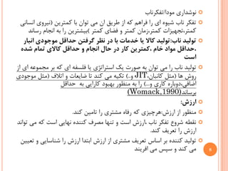 ‫‪ ‬ﻧﻮﺷﺪﺍﺭﻱ ﻣﻮﺩﺍ/ﺗﻔﻜﺮﻧﺎﺏ‬
  ‫‪ ‬ﺗﻔﻜﺮ ﻧﺎﺏ ﺷﻴﻮﻩ ﺍﻱ ﺭﺍ ﻓﺮﺍﻫﻢ ﻛﻪ ﺍﺯ ﻃﺮﻳﻖ ﺍﻥ ﻣﻲ ﺗﻮﺍﻥ ﺑﺎ ﻛﻤﺘﺮﻳﻦ )ﻧﻴﺮﻭﻱ ﺍﻧﺴﺎﻧﻲ‬
     ‫ﻛﻤﺘﺮ،ﺗﺠﻬﻴﺰﺍﺕ ﻛﻤﺘﺮ،ﺯﻣﺎﻥ ﻛﻤﺘﺮ ﻭ ﻓﻀﺎﻱ ﻛﻤﺘﺮ (ﺑﻴﺸﺘﺮﻳﻦ ﺭﺍ ﺑﻪ ﺍﻧﺠﺎﻡ ﺭﺳﺎﻧﺪ‬
   ‫‪ ‬ﺗﻮﻟﻴﺪ ﻧﺎﺏ:ﺗﻮﻟﻴﺪ ﻛﺎﻻ ﻳﺎ ﺧﺪﻣﺎﺕ ﺑﺎ ﺩﺭ ﻧﻈﺮ ﮔﺮﻓﺘﻦ ﺣﺪﺍﻗﻞ ﻣﻮﺟﻮﺩﻱ ﺍﻧﺒﺎﺭ‬
  ‫،ﺣﺪﺍﻗﻞ ﻣﻮﺍﺩ ﺧﺎﻡ ،ﻛﻤﺘﺮﻳﻦ ﻛﺎﺭ ﺩﺭ ﺣﺎﻝ ﺍﻧﺠﺎﻡ ﻭ ﺣﺪﺍﻗﻞ ﻛﺎﻻﻱ ﺗﻤﺎﻡ ﺷﺪﻩ‬
                                                                       ‫ﺍﺳﺖ‬
‫‪ ‬ﺗﻮﻟﻴﺪ ﻧﺎﺏ ﺭﺍ ﻣﻲ ﺗﻮﺍﻥ ﺑﻪ ﺻﻮﺭﺕ ﻳﻚ ﺍﺳﺘﺮﺍﺗﮋﻱ ﻳﺎ ﻓﻠﺴﻔﻪ ﺍﻱ ﻛﻪ ﺑﺮ ﻣﺠﻤﻮﻋﻪ ﺍﻱ ﺍﺯ‬
‫ﺭﻭﺵ ﻫﺎ )ﻣﺜﻞ ﻛﺎﻧﺒﺎﻥ،‪ JIT‬ﻭ..( ﺗﻜﻴﻪ ﻣﻲ ﻛﻨﺪ ﺗﺎ ﺿﺎﻳﻌﺎﺕ ﻭ ﺍﺗﻼﻑ )ﻣﺜﻞ ﻣﻮﺟﻮﺩﻱ‬
                   ‫ﺍﺿﺎﻓﻲ،ﺩﻭﺑﺎﺭﻩ ﻛﺎﺭﻱ ﻭ...( ﺭﺍ ﺑﻪ ﻣﻨﻈﻮﺭ ﺑﻬﺒﻮﺩ ﻛﺎﺭﺍﻳﻲ ﺑﻪ ﺣﺪﺍﻗﻞ‬
                                              ‫ﺑﺮﺳﺎﻧﺪ)0991,‪(Womack‬‬
                                                                      ‫‪ ‬ﺍﺭﺯﺵ:‬
                        ‫‪ ‬ﻣﻨﻈﻮﺭ ﺍﺯ ﺍﺭﺯﺵ:ﻫﺮﭼﻴﺰﻱ ﻛﻪ ﺭﻓﺎﻩ ﻣﺸﺘﺮﻱ ﺭﺍ ﺗﺎﻣﻴﻦ ﻛﻨﺪ.‬
‫‪ ‬ﻧﻘﻄﻪ ﺷﺮﻭﻉ ﺗﻔﻜﺮ ﻧﺎﺏ ،ﺍﺭﺯﺵ ﺍﺳﺖ ﻭ ﺗﻨﻬﺎ ﻣﺼﺮﻑ ﻛﻨﻨﺪﻩ ﻧﻬﺎﻳﻲ ﺍﺳﺖ ﻛﻪ ﻣﻲ ﺗﻮﺍﻧﺪ‬
                                                         ‫ﺍﺭﺯﺵ ﺭﺍ ﺗﻌﺮﻳﻒ ﻛﻨﺪ.‬
  ‫‪ ‬ﺗﻮﻟﻴﺪ ﻛﻨﻨﺪﻩ ﺑﺮ ﺍﺳﺎﺱ ﺗﻌﺮﻳﻒ ﻣﺸﺘﺮﻱ ﺍﺯ ﺍﺭﺯﺵ ﺍﺑﺘﺪﺍ ﺍﺭﺯﺵ ﺭﺍ ﺷﻨﺎﺳﺎﻳﻲ ﻭ ﺗﻌﻴﻴﻦ‬
                                                 ‫ﻣﻲ ﻛﻨﺪ ﻭ ﺳﭙﺲ ﻣﻲ ﺍﻓﺮﻳﻨﺪ‬         ‫8‬
 