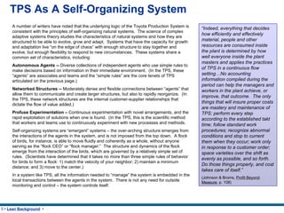 TPS As A Self-Organizing System A number of writers have noted that the underlying logic of the Toyota Production System is consistent with the principles of self-organizing natural systems.  The science of complex adaptive systems theory studies the characteristics of natural systems and how they are structured to be able to evolve, grow and adapt.  Systems that have the capacity for growth and adaptation live “on the edge of chaos” with enough structure to stay together and evolve, but enough flexibility to respond to new circumstances.  These systems share a common set of characteristics, including: Autonomous Agents --  Diverse collections of independent agents who use simple rules to make decisions based on information in their immediate environment.  (In the TPS, these “agents” are associates and teams and the “simple rules” are the core tenets of TPS articulated on the previous page.) Networked Structures --  Moderately dense and flexible connections between “agents” that allow them to communicate and create larger structures, but also to rapidly reorganize.  (In the TPS, these network structures are the internal customer-supplier relationships that dictate the flow of value added.) Profuse Experimentation –  Continuous experimentation with novel arrangements, and the rapid exploitation of solutions when one is found .  (In the TPS, this is the scientific method that workers and teams use to continuously experiment with new processes and methods. Self-organizing systems are “emergent” systems – the over-arching structure emerges from the interactions of the agents in the system, and is not imposed from the top down.  A flock of birds, for instance, is able to move fluidly and coherently as a whole, without anyone serving as the “flock CEO” or “flock manager.”  The structure and dynamics of the flock emerge from the interaction of the birds, which are governed by a relatively simple set of rules.  (Scientists have determined that it takes no more than three simple rules of behavior for birds to form a flock: 1) match the velocity of your neighbor; 2) maintain a minimum distance; and 3) move to the center.) In a system like TPS, all the information needed to “manage” the system is embedded in the local transactions between the agents in the system.  There is not any need for outside monitoring and control – the system controls itself.  “ Indeed, everything that decides how efficiently and effectively material, people and other resources are consumed inside the plant is determined by how well everyone inside the plant masters and applies the practices of TPS in a continuous flow setting…No accounting information compiled during the period can help the managers and workers in the plant achieve, or improve, that outcome.  The only things that will insure proper costs are mastery and maintenance of TPS: perform every step according to the established takt time; follow standard work procedures; recognize abnormal conditions and stop to current them when they occur; work only in response to a customer order; space varieties over the shift as evenly as possible, and so forth.  Do those things properly, and cost takes care of itself.”   (Johnson & Broms,  Profit Beyond Measure , p. 108) 
