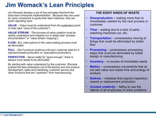 Jim Womack’s Lean Principles Jim Womack develop a set of five principles that form the basis lean enterprise implementation.  Because they are used by many companies to guide their lean initiatives, they are worth repeating here: VALUE   – Value must be understood from the  customer’s  point of view (aka “voice of the customer”). VALUE STREAM  – The process of value creation must be clearly understood and mapped out in detail (aka “process documentation” or “value stream mapping”). FLOW  –ALL interruptions to the value-adding process must be eliminated. PULL  – Don’t produce anything until your customer asks for it (demand-based production vs. speculative production). PERFECTION  – Never settle for “good enough”; there is always more waste to be eliminated. By starting with value understood by the customer, Womack pushed the lean philosophy out of the factory and into product development; sales and marketing; customer service and other functions that are “upstream” from manufacturing. THE EIGHT KINDS OF WASTE Overproduction  –  making more than is immediately needed by the next process or customer. Time  – waiting due to a lack of parts, watching machines run, etc. Transportation   – unnecessary moving of things that could be eliminated by better flow Processing  – unnecessary processing steps that could be eliminated by better design or manufacturing Inventory  – in excess of immediate needs Motion  – unnecessary movements that do not add value and waste time and energy of workers Defects  – mistakes that require inspection, rework or replacement production Unused creativity  – failing to use the talents of all employees to solve problems 