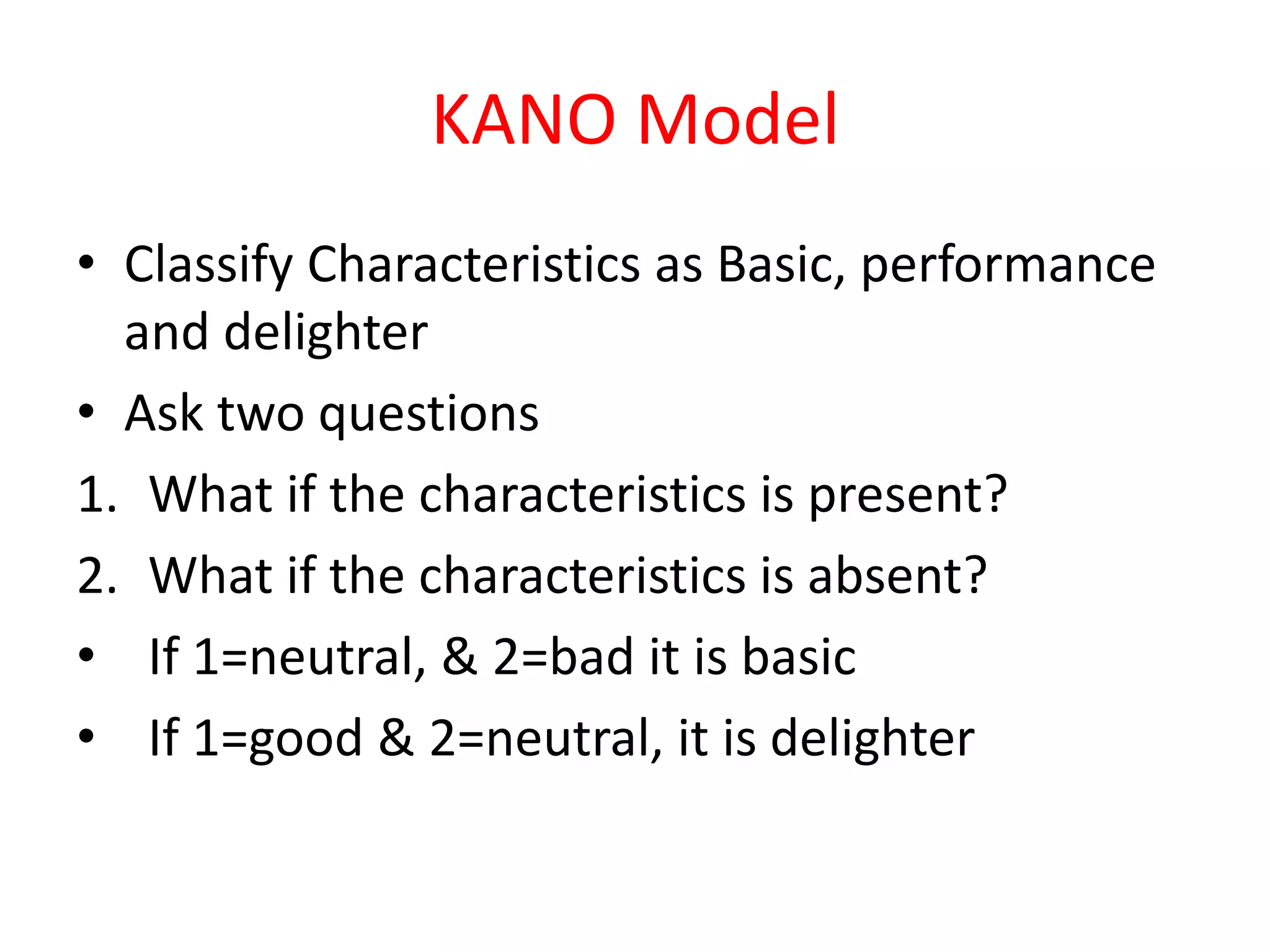 KANO Model
• Classify Characteristics as Basic, performance
  and delighter
• Ask two questions
1. What if the characteristics is present?
2. What if the characteristics is absent?
• If 1=neutral, & 2=bad it is basic
• If 1=good & 2=neutral, it is delighter
 