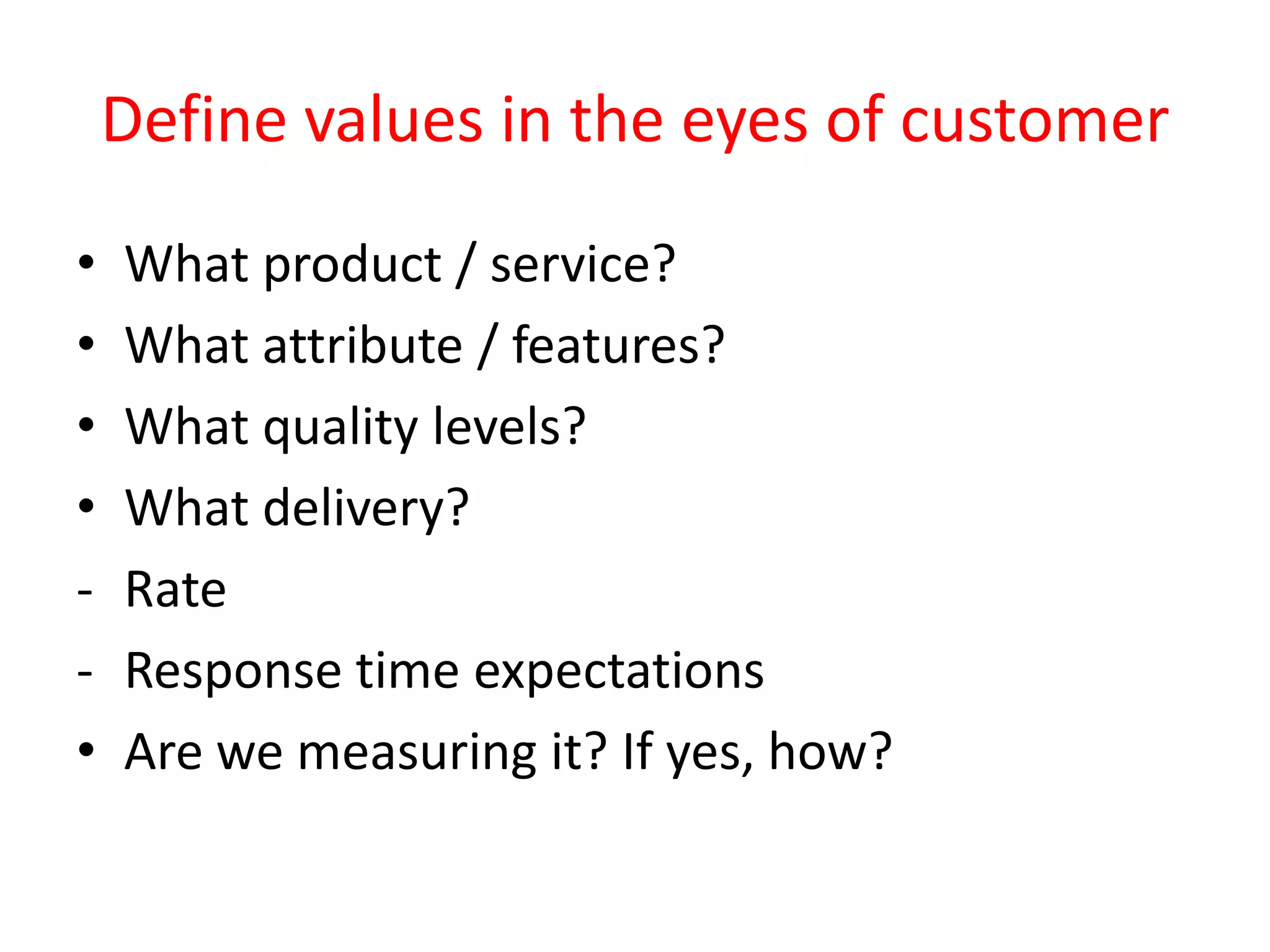 Define values in the eyes of customer
•   What product / service?
•   What attribute / features?
•   What quality levels?
•   What delivery?
-   Rate
-   Response time expectations
•   Are we measuring it? If yes, how?
 