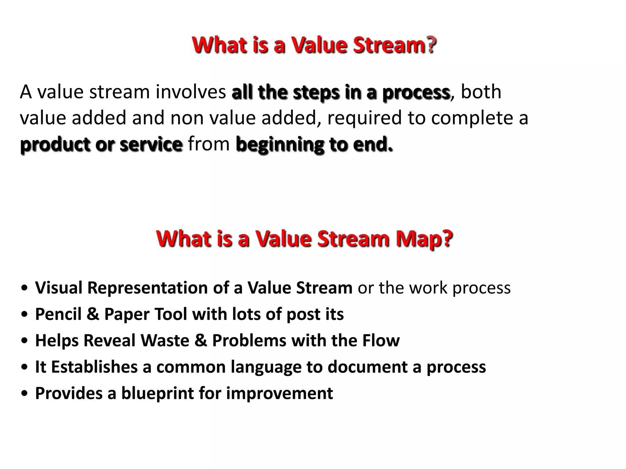 What is a Value Stream?
A value stream involves all the steps in a process, both
value added and non value added, required to complete a
product or service from beginning to end.



                  What is a Value Stream Map?
•   Visual Representation of a Value Stream or the work process
•   Pencil & Paper Tool with lots of post its
•   Helps Reveal Waste & Problems with the Flow
•   It Establishes a common language to document a process
•   Provides a blueprint for improvement
 