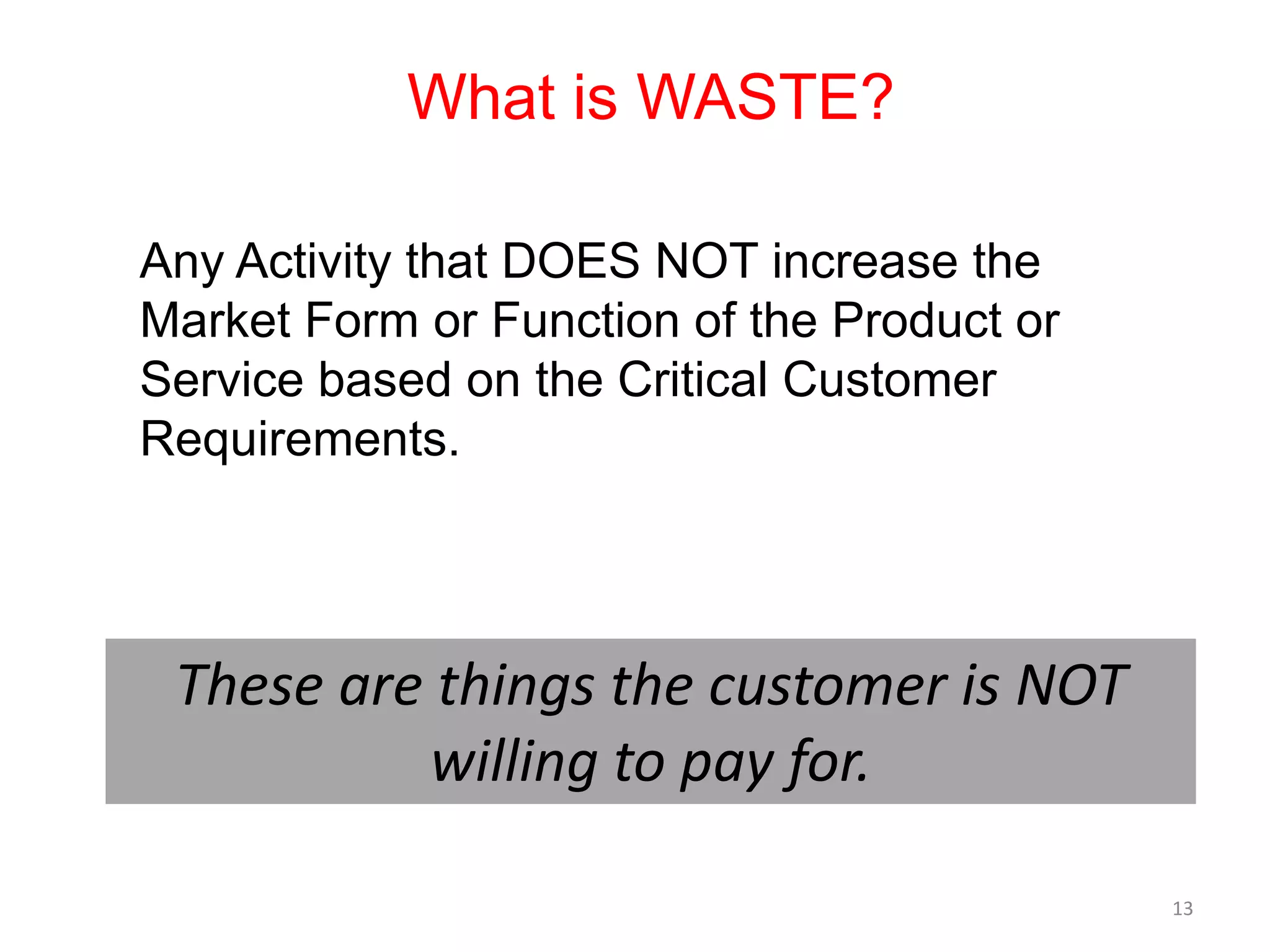 What is WASTE?

Any Activity that DOES NOT increase the
Market Form or Function of the Product or
Service based on the Critical Customer
Requirements.




 These are things the customer is NOT
          willing to pay for.

                                            13
 