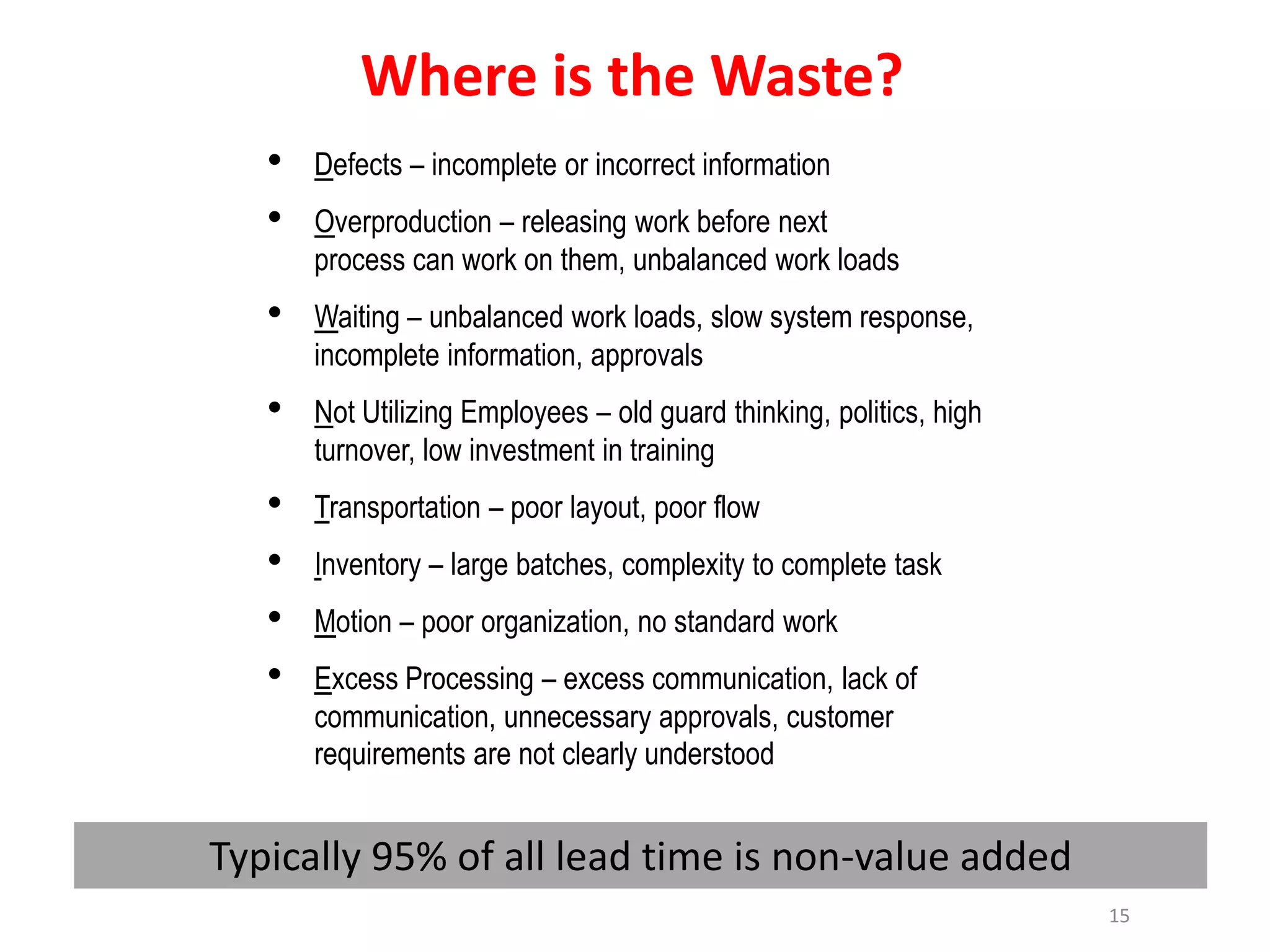 Where is the Waste?
   •   Defects – incomplete or incorrect information
   •   Overproduction – releasing work before next
       process can work on them, unbalanced work loads
   •   Waiting – unbalanced work loads, slow system response,
       incomplete information, approvals
   •   Not Utilizing Employees – old guard thinking, politics, high
       turnover, low investment in training
   •   Transportation – poor layout, poor flow
   •   Inventory – large batches, complexity to complete task
   •   Motion – poor organization, no standard work
   •   Excess Processing – excess communication, lack of
       communication, unnecessary approvals, customer
       requirements are not clearly understood


Typically 95% of all lead time is non-value added
                                                                      15
 