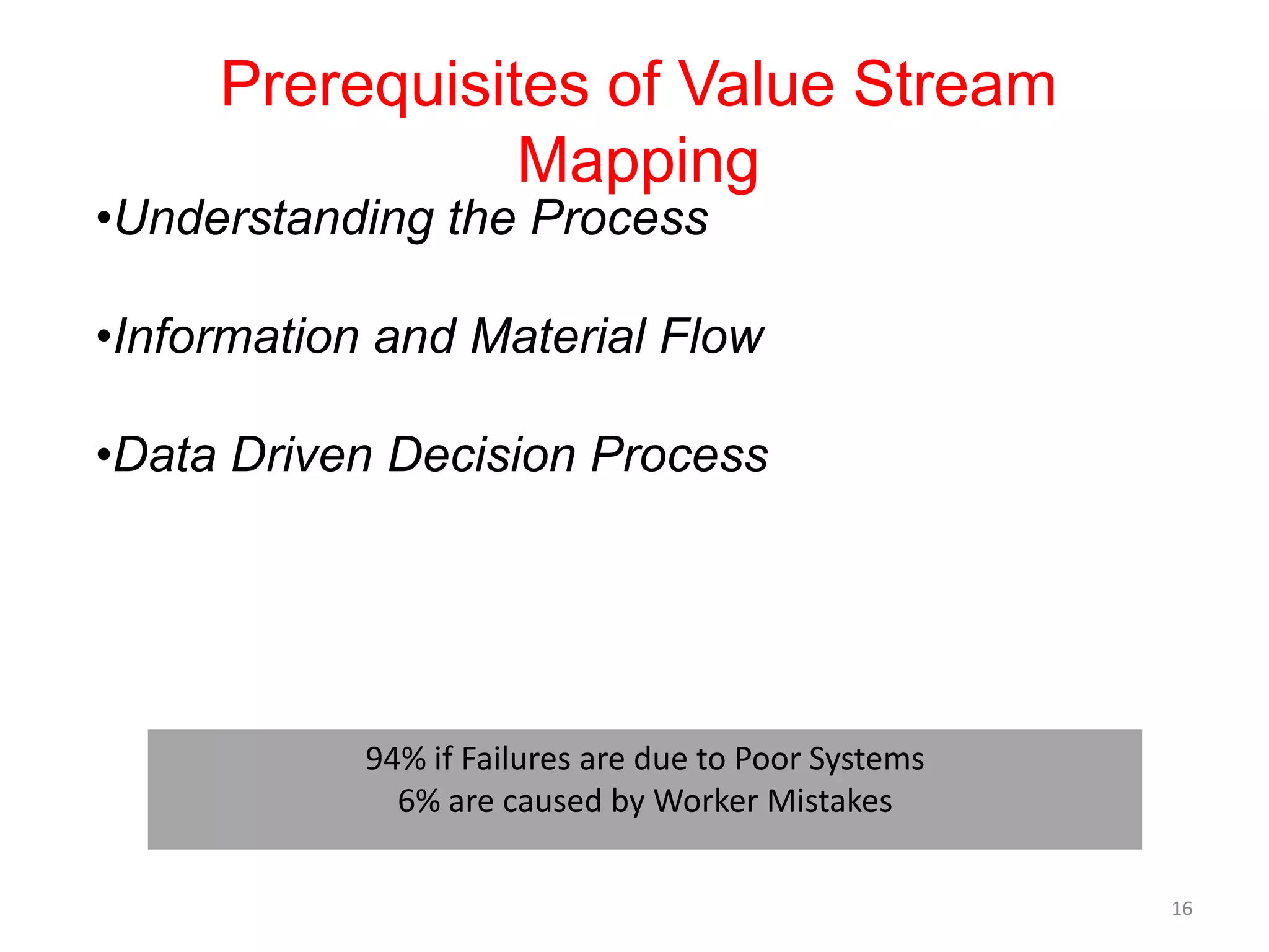 Prerequisites of Value Stream
                Mapping
•Understanding the Process

•Information and Material Flow

•Data Driven Decision Process




            94% if Failures are due to Poor Systems
              6% are caused by Worker Mistakes

                                                      16
 