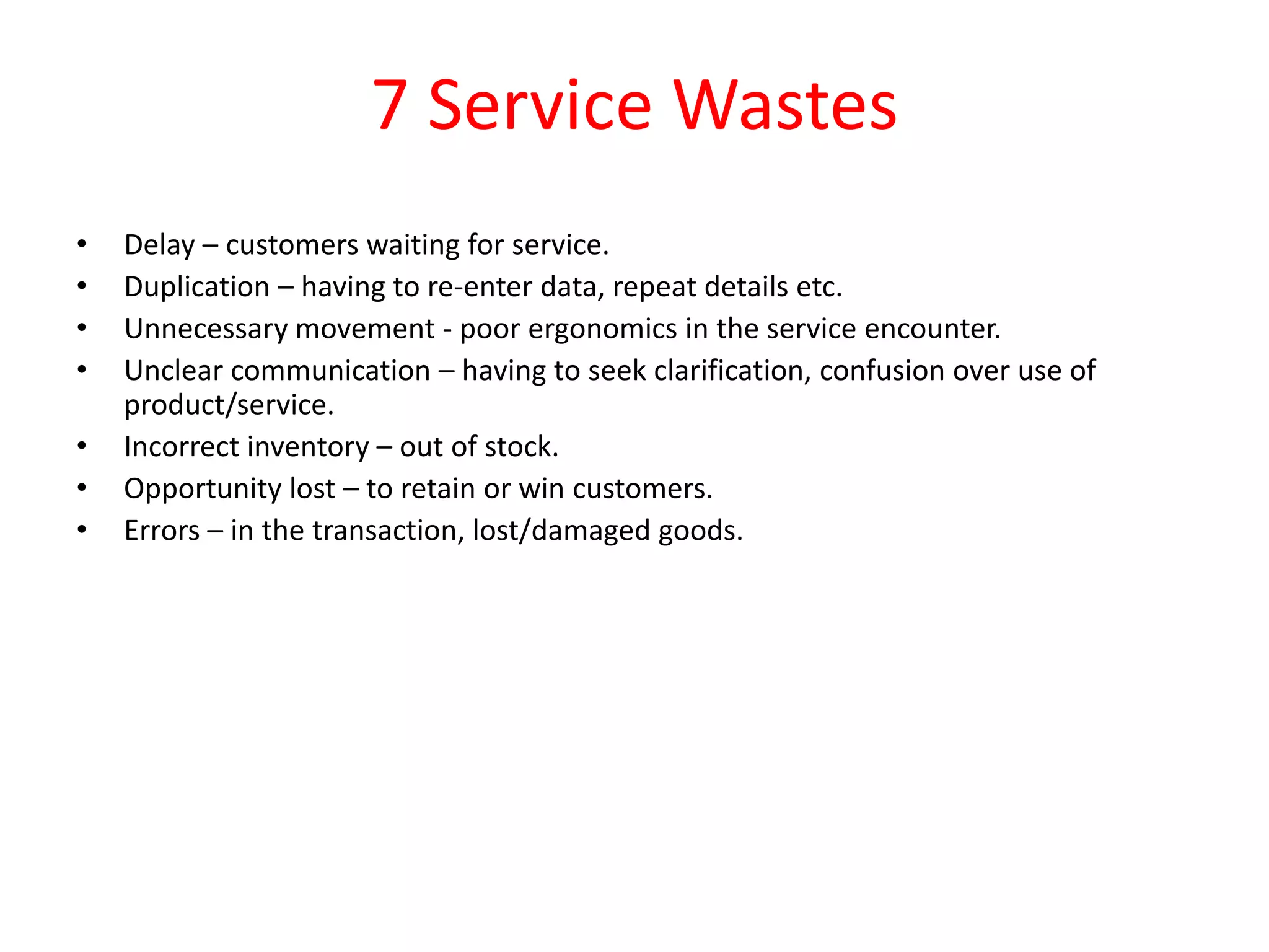 7 Service Wastes
•   Delay – customers waiting for service.
•   Duplication – having to re-enter data, repeat details etc.
•   Unnecessary movement - poor ergonomics in the service encounter.
•   Unclear communication – having to seek clarification, confusion over use of
    product/service.
•   Incorrect inventory – out of stock.
•   Opportunity lost – to retain or win customers.
•   Errors – in the transaction, lost/damaged goods.
 