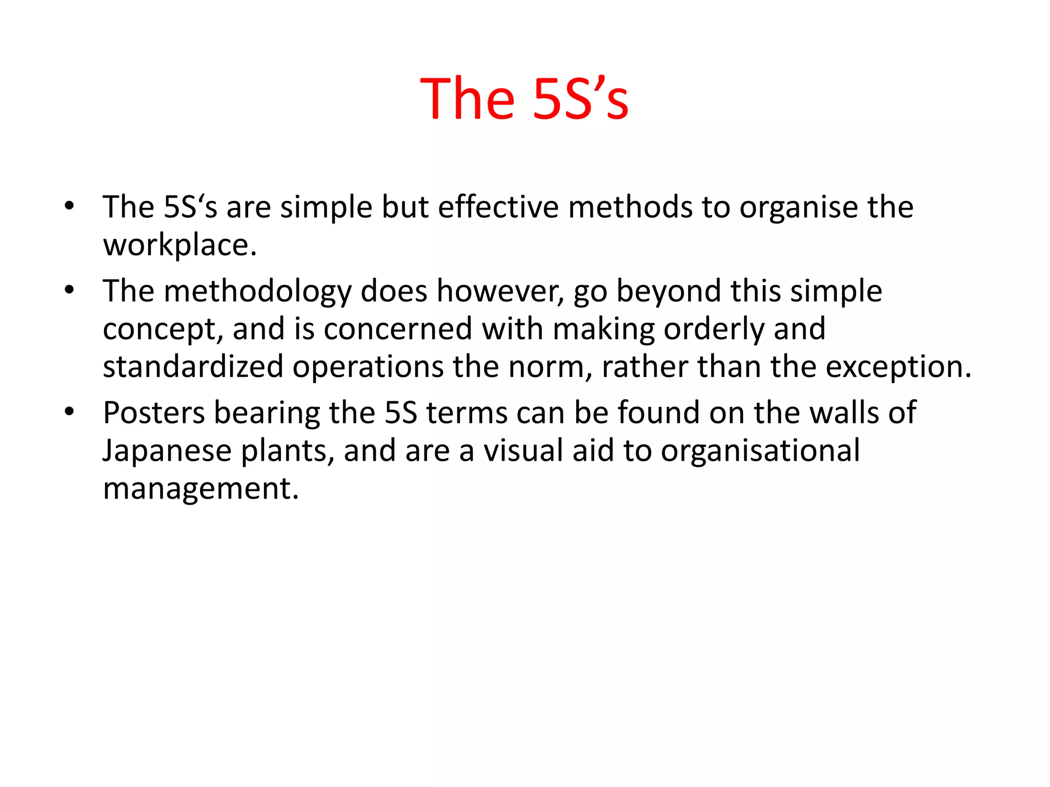 The 5S’s
• The 5S‘s are simple but effective methods to organise the
  workplace.
• The methodology does however, go beyond this simple
  concept, and is concerned with making orderly and
  standardized operations the norm, rather than the exception.
• Posters bearing the 5S terms can be found on the walls of
  Japanese plants, and are a visual aid to organisational
  management.
 