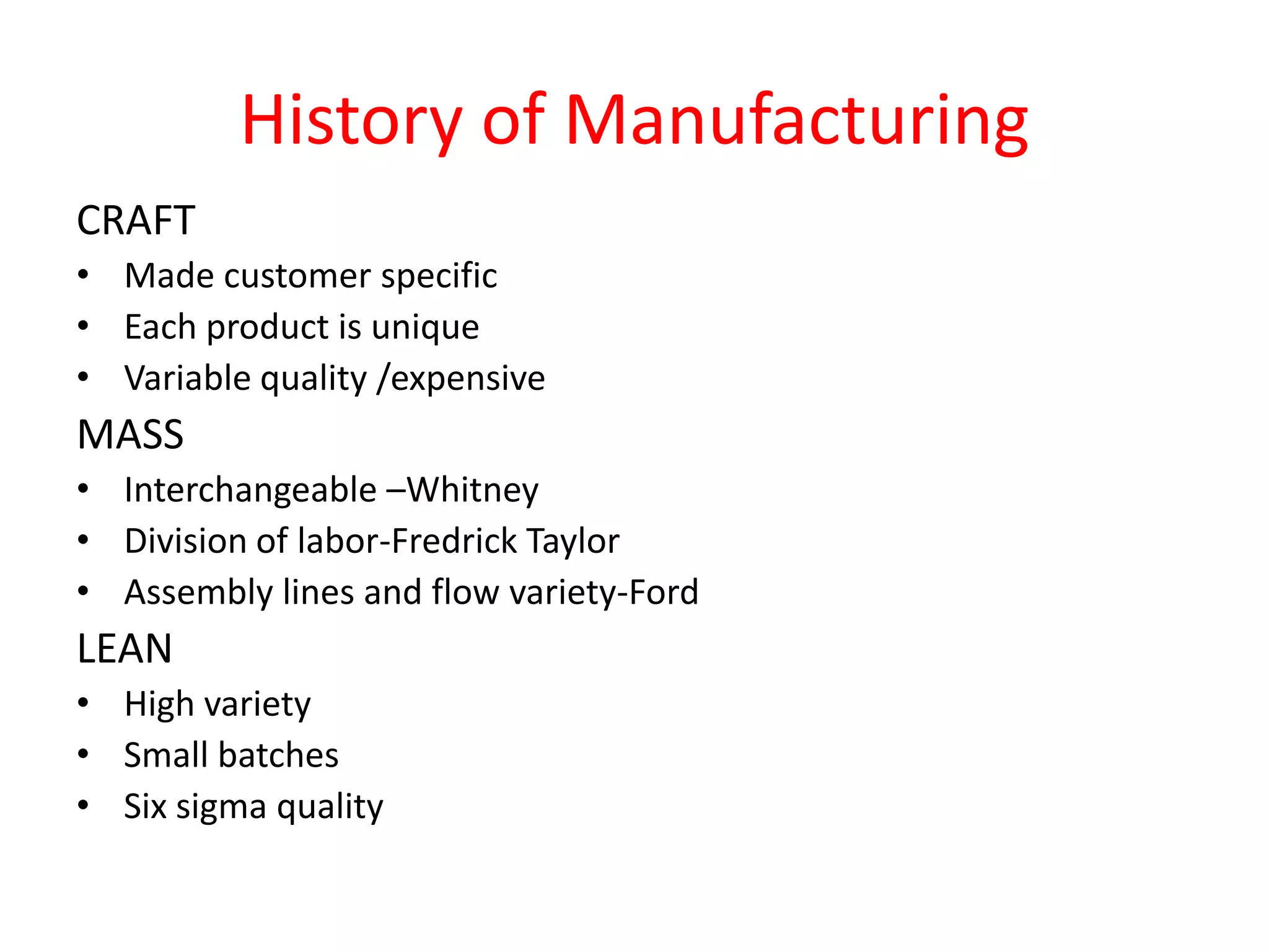 History of Manufacturing
CRAFT
• Made customer specific
• Each product is unique
• Variable quality /expensive
MASS
• Interchangeable –Whitney
• Division of labor-Fredrick Taylor
• Assembly lines and flow variety-Ford
LEAN
• High variety
• Small batches
• Six sigma quality
 