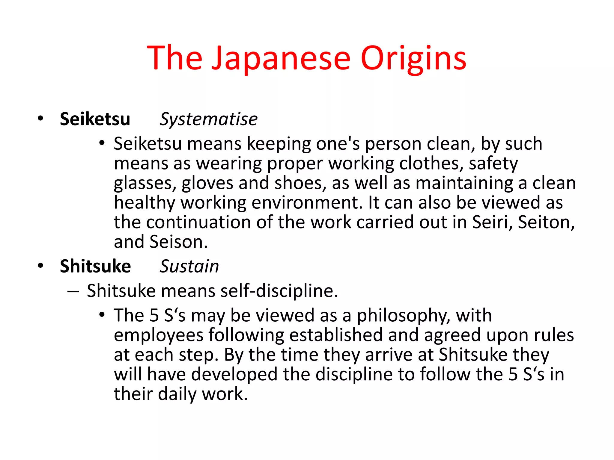 The Japanese Origins
• Seiketsu Systematise
       • Seiketsu means keeping one's person clean, by such
         means as wearing proper working clothes, safety
         glasses, gloves and shoes, as well as maintaining a clean
         healthy working environment. It can also be viewed as
         the continuation of the work carried out in Seiri, Seiton,
         and Seison.
• Shitsuke Sustain
   – Shitsuke means self-discipline.
       • The 5 S‘s may be viewed as a philosophy, with
         employees following established and agreed upon rules
         at each step. By the time they arrive at Shitsuke they
         will have developed the discipline to follow the 5 S‘s in
         their daily work.
 