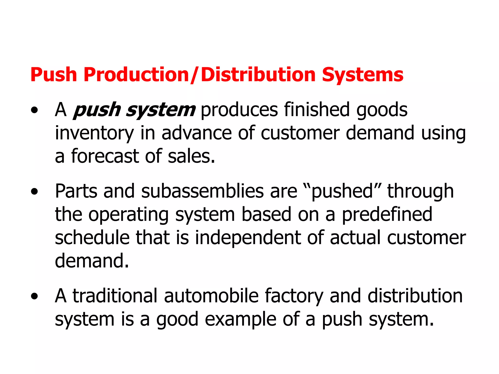 Push Production/Distribution Systems
• A push system produces finished goods
  inventory in advance of customer demand using
  a forecast of sales.
• Parts and subassemblies are “pushed” through
  the operating system based on a predefined
  schedule that is independent of actual customer
  demand.
• A traditional automobile factory and distribution
  system is a good example of a push system.
 