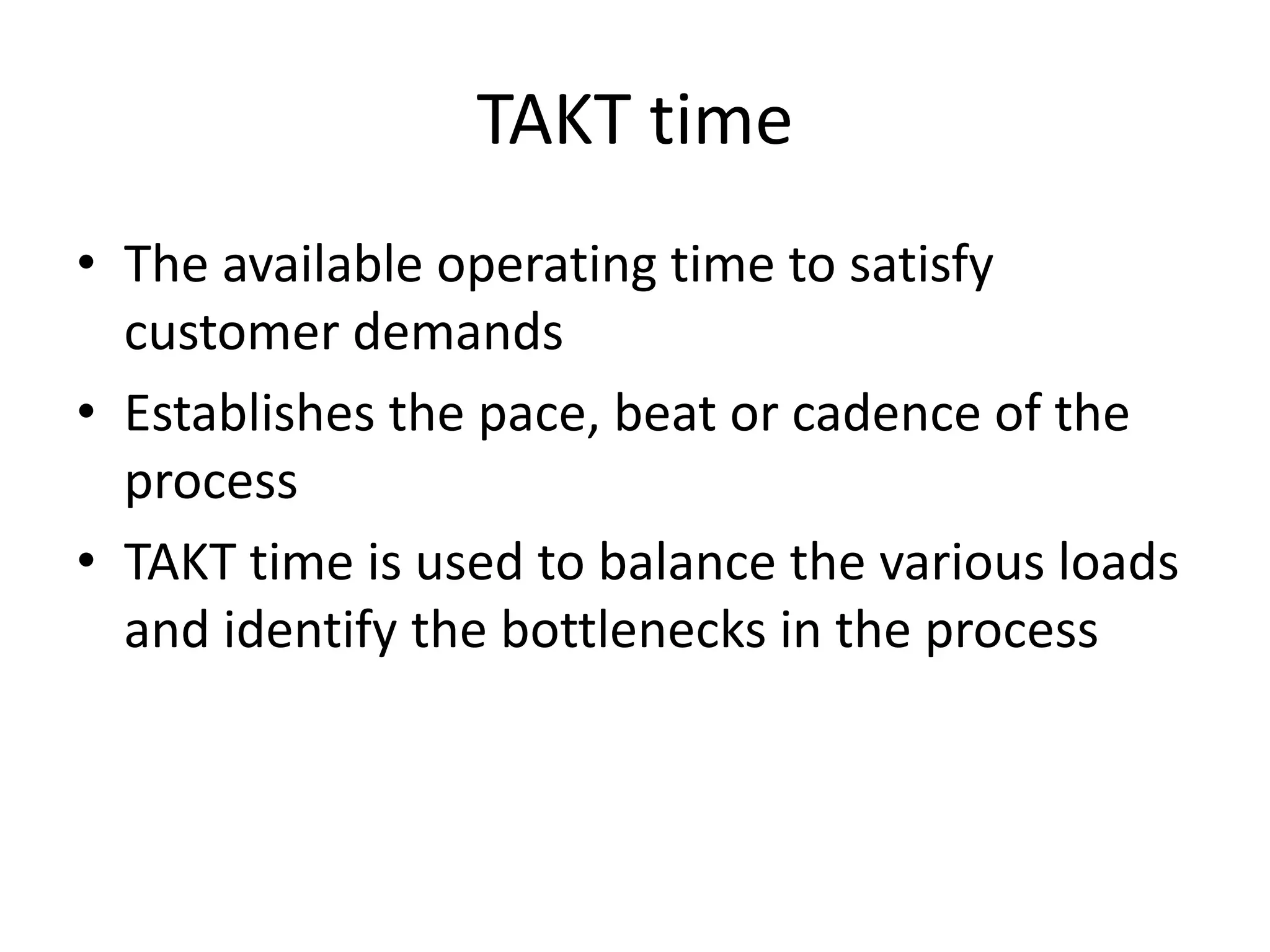 TAKT time
• The available operating time to satisfy
  customer demands
• Establishes the pace, beat or cadence of the
  process
• TAKT time is used to balance the various loads
  and identify the bottlenecks in the process
 