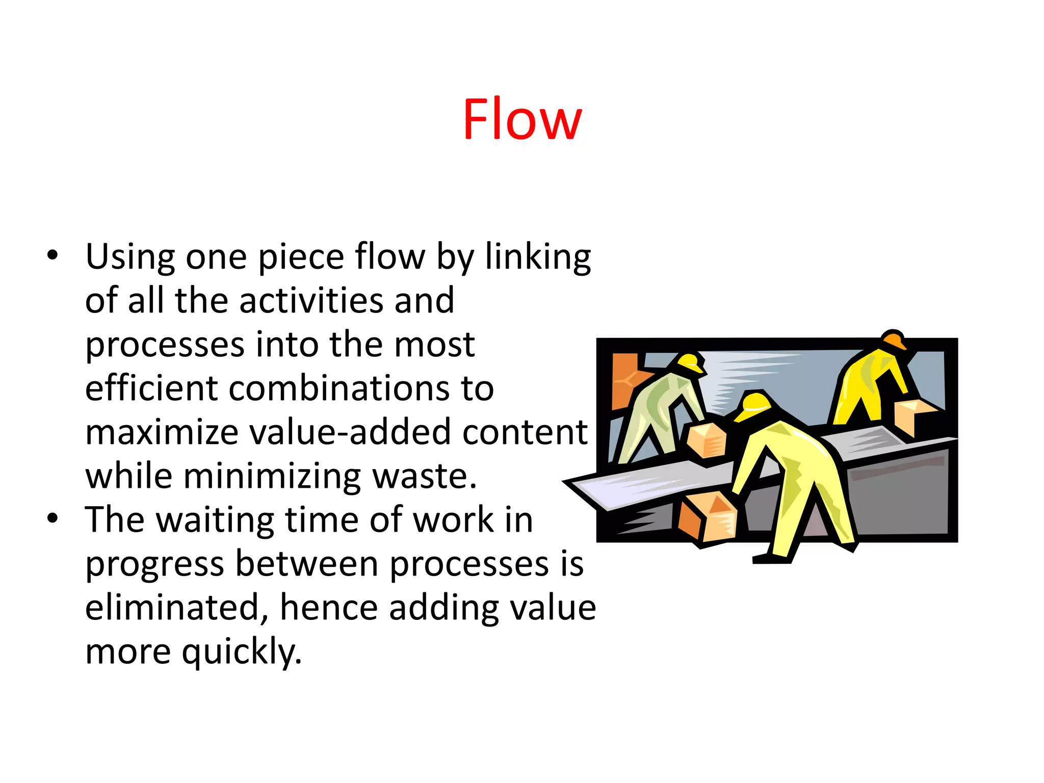 Flow

• Using one piece flow by linking
  of all the activities and
  processes into the most
  efficient combinations to
  maximize value-added content
  while minimizing waste.
• The waiting time of work in
  progress between processes is
  eliminated, hence adding value
  more quickly.
 