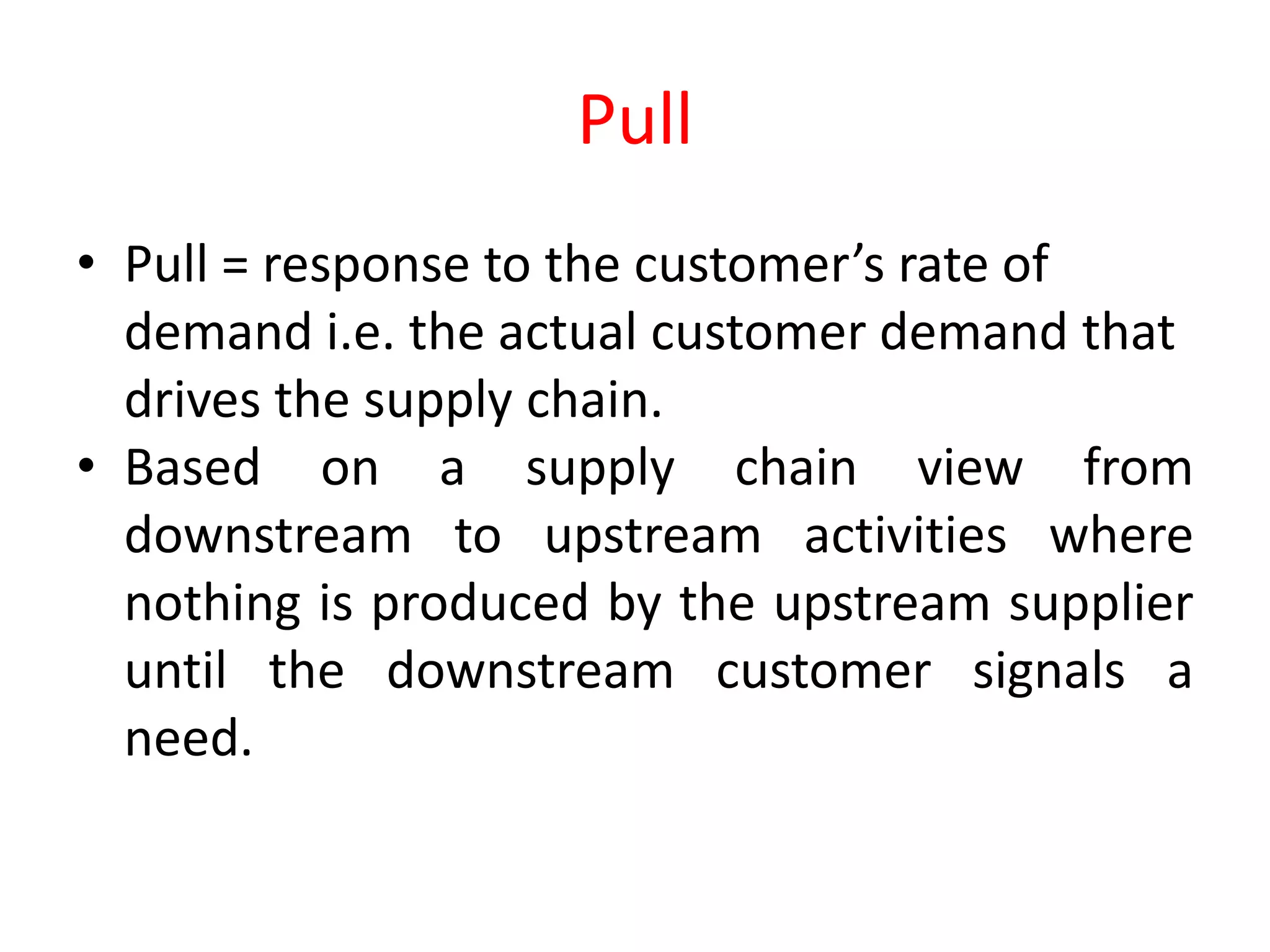 Pull
• Pull = response to the customer’s rate of
  demand i.e. the actual customer demand that
  drives the supply chain.
• Based on a supply chain view from
  downstream to upstream activities where
  nothing is produced by the upstream supplier
  until the downstream customer signals a
  need.
 