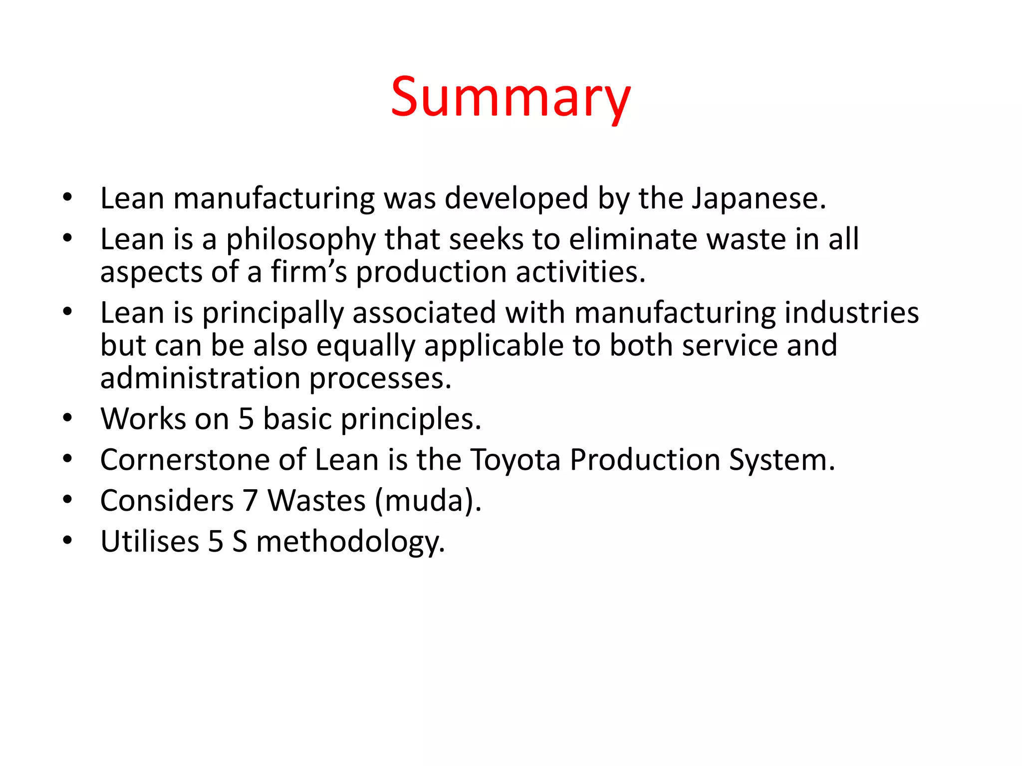 Summary
• Lean manufacturing was developed by the Japanese.
• Lean is a philosophy that seeks to eliminate waste in all
  aspects of a firm’s production activities.
• Lean is principally associated with manufacturing industries
  but can be also equally applicable to both service and
  administration processes.
• Works on 5 basic principles.
• Cornerstone of Lean is the Toyota Production System.
• Considers 7 Wastes (muda).
• Utilises 5 S methodology.
 