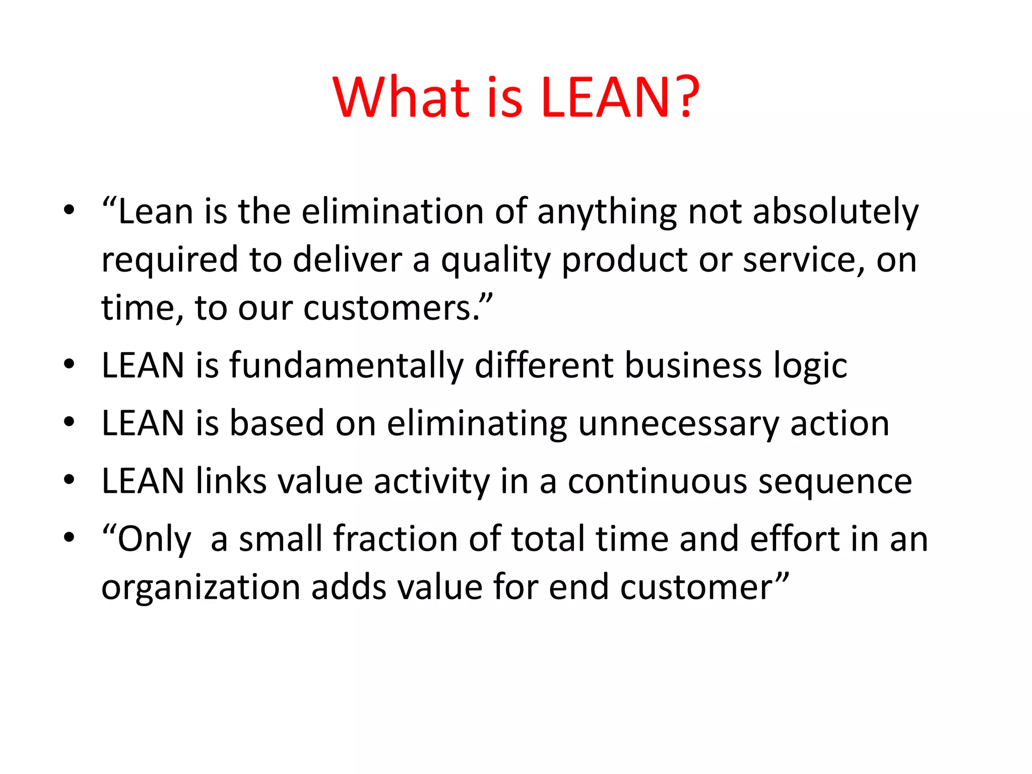 What is LEAN?
• “Lean is the elimination of anything not absolutely
  required to deliver a quality product or service, on
  time, to our customers.”
• LEAN is fundamentally different business logic
• LEAN is based on eliminating unnecessary action
• LEAN links value activity in a continuous sequence
• “Only a small fraction of total time and effort in an
  organization adds value for end customer”
 