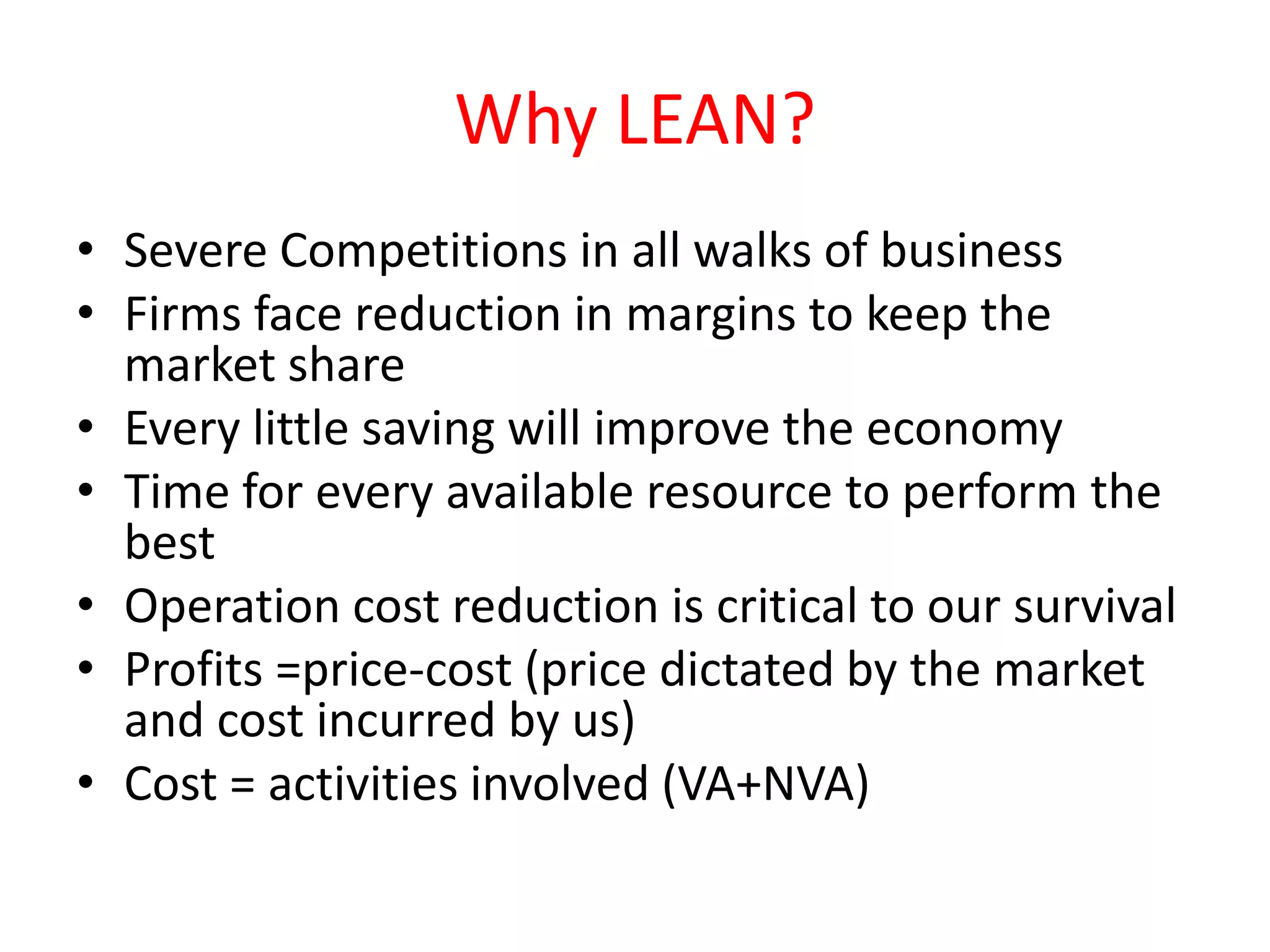 Why LEAN?
• Severe Competitions in all walks of business
• Firms face reduction in margins to keep the
  market share
• Every little saving will improve the economy
• Time for every available resource to perform the
  best
• Operation cost reduction is critical to our survival
• Profits =price-cost (price dictated by the market
  and cost incurred by us)
• Cost = activities involved (VA+NVA)
 