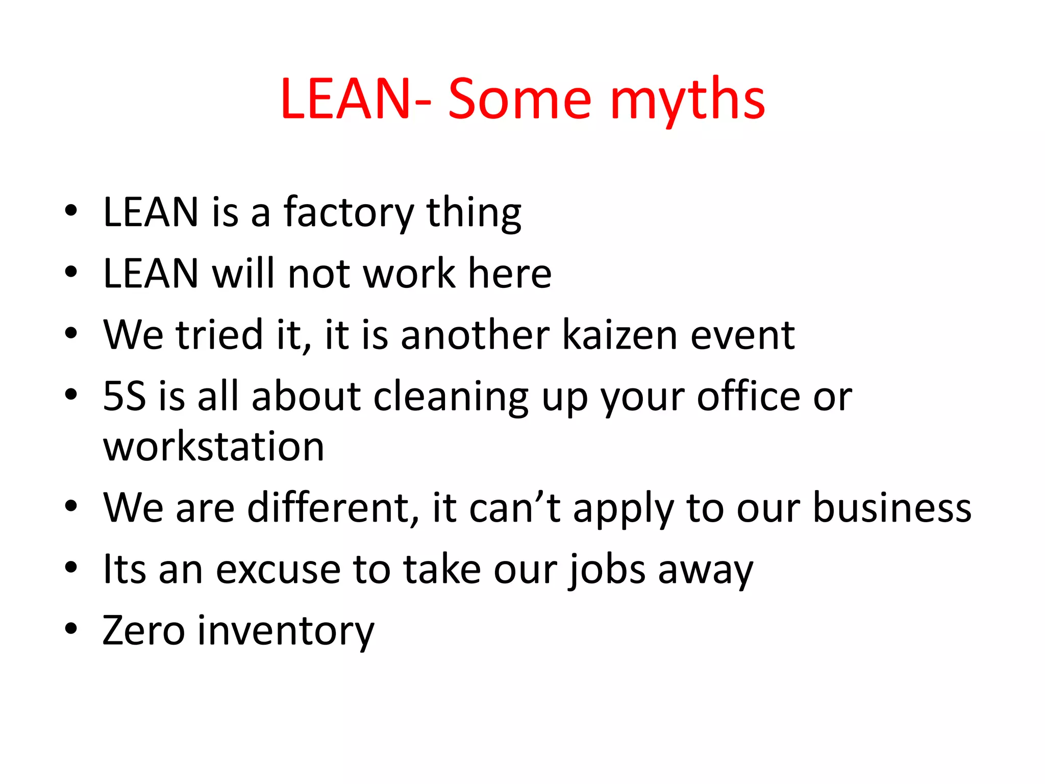 LEAN- Some myths
• LEAN is a factory thing
• LEAN will not work here
• We tried it, it is another kaizen event
• 5S is all about cleaning up your office or
  workstation
• We are different, it can’t apply to our business
• Its an excuse to take our jobs away
• Zero inventory
 