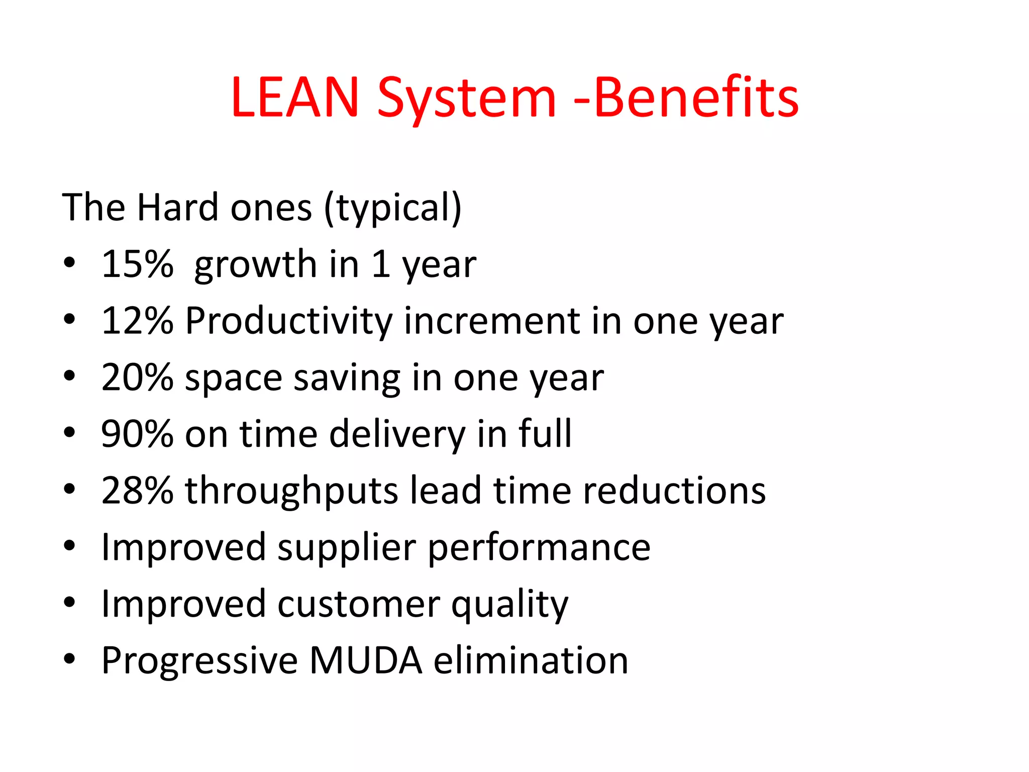 LEAN System -Benefits
The Hard ones (typical)
• 15% growth in 1 year
• 12% Productivity increment in one year
• 20% space saving in one year
• 90% on time delivery in full
• 28% throughputs lead time reductions
• Improved supplier performance
• Improved customer quality
• Progressive MUDA elimination
 