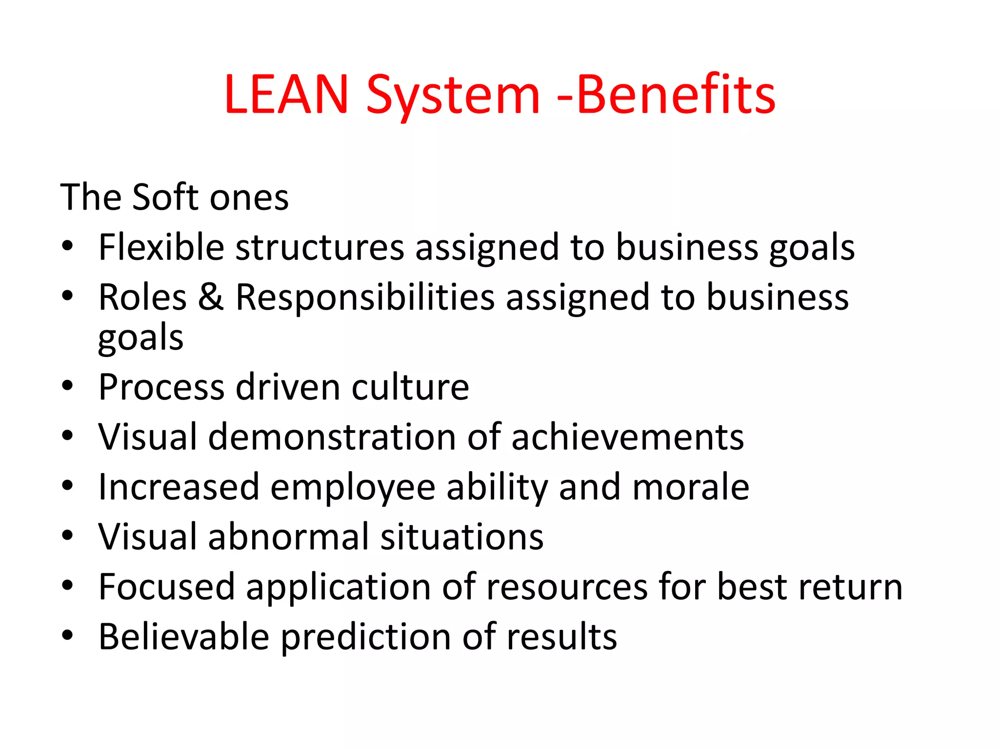 LEAN System -Benefits
The Soft ones
• Flexible structures assigned to business goals
• Roles & Responsibilities assigned to business
  goals
• Process driven culture
• Visual demonstration of achievements
• Increased employee ability and morale
• Visual abnormal situations
• Focused application of resources for best return
• Believable prediction of results
 