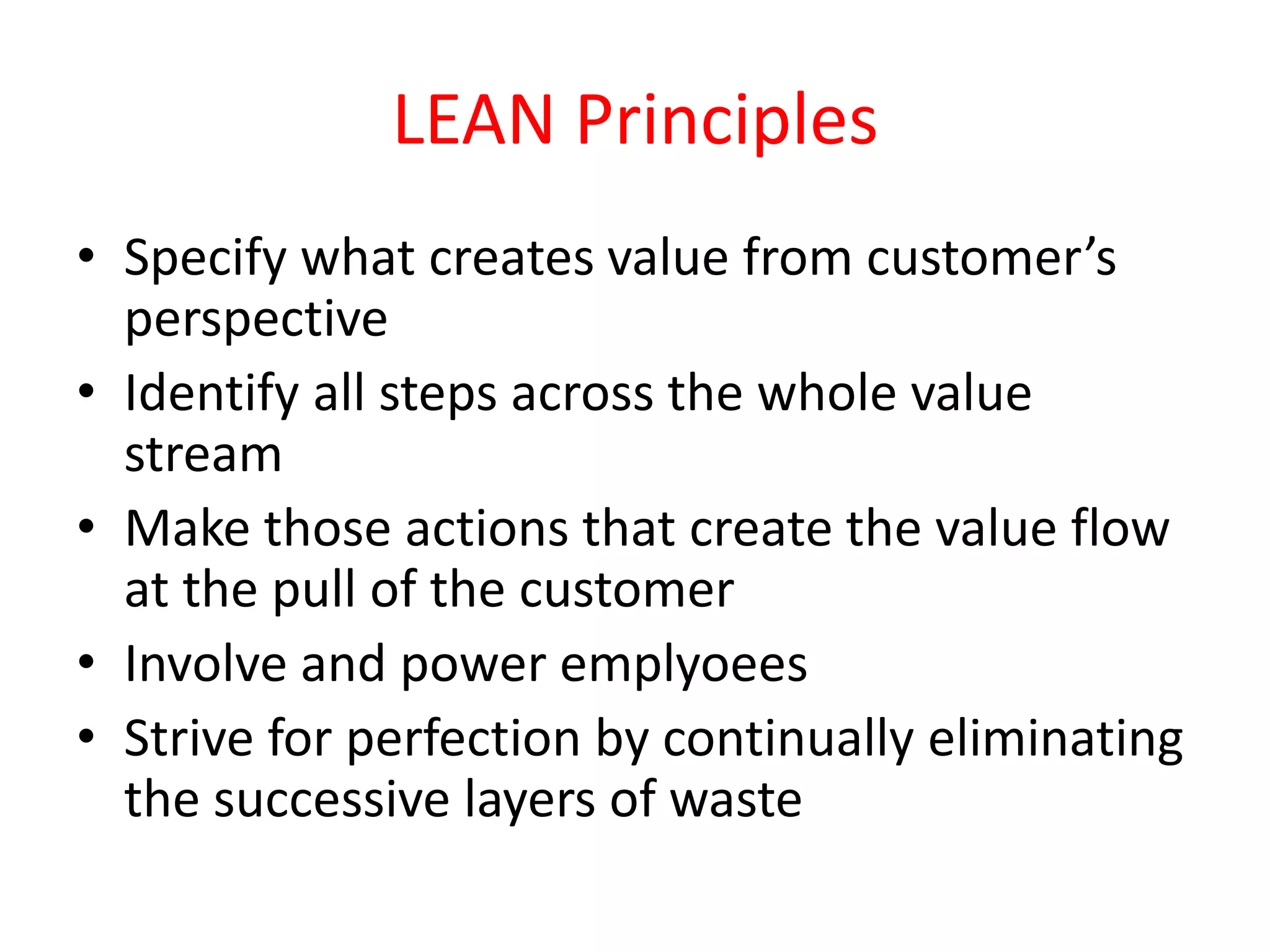 LEAN Principles
• Specify what creates value from customer’s
  perspective
• Identify all steps across the whole value
  stream
• Make those actions that create the value flow
  at the pull of the customer
• Involve and power emplyoees
• Strive for perfection by continually eliminating
  the successive layers of waste
 