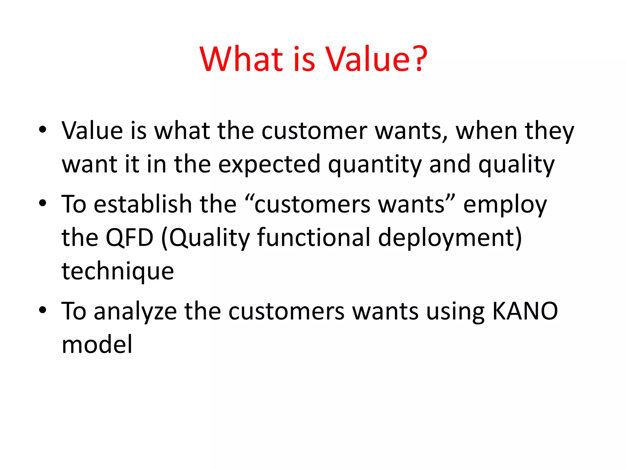 What is Value?
• Value is what the customer wants, when they
  want it in the expected quantity and quality
• To establish the “customers wants” employ
  the QFD (Quality functional deployment)
  technique
• To analyze the customers wants using KANO
  model
 