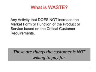 What is WASTE?

Any Activity that DOES NOT increase the
Market Form or Function of the Product or
Service based on the Critical Customer
Requirements.




 These are things the customer is NOT
          willing to pay for.

                                            13
 