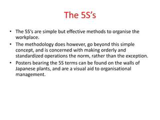 The 5S’s
• The 5S‘s are simple but effective methods to organise the
  workplace.
• The methodology does however, go beyond this simple
  concept, and is concerned with making orderly and
  standardized operations the norm, rather than the exception.
• Posters bearing the 5S terms can be found on the walls of
  Japanese plants, and are a visual aid to organisational
  management.
 