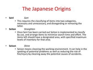 The Japanese Origins
• Seiri          Sort
       • This requires the classifying of items into two categories,
         necessary and unnecessary, and disregarding or removing the
         latter.
• Seiton         Straighten
       • Once Seiri has been carried out Seiton is implemented to classify
         by use, and arrange items to minimise search time and effort. The
         items left should have a designated area, with specified maximum
         levels of inventory for that area.

• Seison         Shine
       • Seison means cleaning the working environment. It can help in the
         spotting of potential problems as well as reducing the risk of
         fire/injury by cleaning away the potential causes of accidents.
 