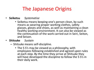The Japanese Origins
• Seiketsu Systematise
       • Seiketsu means keeping one's person clean, by such
         means as wearing proper working clothes, safety
         glasses, gloves and shoes, as well as maintaining a clean
         healthy working environment. It can also be viewed as
         the continuation of the work carried out in Seiri, Seiton,
         and Seison.
• Shitsuke Sustain
   – Shitsuke means self-discipline.
       • The 5 S‘s may be viewed as a philosophy, with
         employees following established and agreed upon rules
         at each step. By the time they arrive at Shitsuke they
         will have developed the discipline to follow the 5 S‘s in
         their daily work.
 