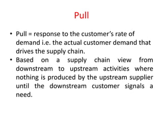 Pull
• Pull = response to the customer’s rate of
  demand i.e. the actual customer demand that
  drives the supply chain.
• Based on a supply chain view from
  downstream to upstream activities where
  nothing is produced by the upstream supplier
  until the downstream customer signals a
  need.
 