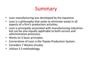 Summary
• Lean manufacturing was developed by the Japanese.
• Lean is a philosophy that seeks to eliminate waste in all
  aspects of a firm’s production activities.
• Lean is principally associated with manufacturing industries
  but can be also equally applicable to both service and
  administration processes.
• Works on 5 basic principles.
• Cornerstone of Lean is the Toyota Production System.
• Considers 7 Wastes (muda).
• Utilises 5 S methodology.
 