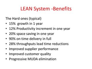 LEAN System -Benefits
The Hard ones (typical)
• 15% growth in 1 year
• 12% Productivity increment in one year
• 20% space saving in one year
• 90% on time delivery in full
• 28% throughputs lead time reductions
• Improved supplier performance
• Improved customer quality
• Progressive MUDA elimination
 