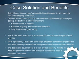 Case Solution and Benefits
•   Taiichi Ohno, the company’s Assembly Shop Manager, took in hand the
    task of redesigning production.
•   Ohno redefined production Toyota Production System clearly focusing on
    getting the best out of limited investment.
     – Build only what is needed
     – Eliminate anything which does not add value
     – Stop if something goes wrong


•   1970s saw them overturn the dominance of the local industrial giants Ford
    and GM.
•   More significantly Toyota and other large Japanese companies expanded in
    the 1980s to set up new manufacturing centers in Europe and the Americas.
•   The design and development of a new product takes 12 months for Toyota
    while the primary American and European competitors need 2-3 years to
    develop a new model.
 