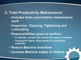 2. Total Productivity Maintenance
  – Includes basic preventative maintenance
    work
  – Inspection, Cleaning, Tightening and
    Lubricating
  – Responsibilities given to workers
    • To Identify, monitor and correct the cause of problem
    • Training for higher value added or complicated
      machines
  – Reduce Machine downtime
  – Increase Machine output or lifetime
 