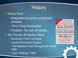 History
• Henry Ford
  – Integrated an entire production
     process.
  – 1913: Flow Production
  – Problem: No sort of variety.
• Eiji Toyoda &Taiichui Ohno
  – Reviewed Ford’s concepts
  – Toyota Production System
  – “The Machine That Changed the World”
    1990
  – “Lean Thinking” 1996
 
