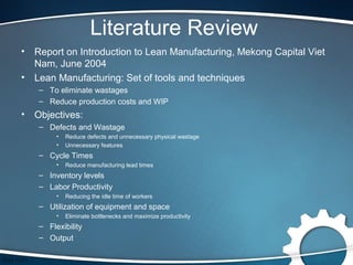 Literature Review
•   Report on Introduction to Lean Manufacturing, Mekong Capital Viet
    Nam, June 2004
•   Lean Manufacturing: Set of tools and techniques
    – To eliminate wastages
    – Reduce production costs and WIP
•   Objectives:
    – Defects and Wastage
         •   Reduce defects and unnecessary physical wastage
         •   Unnecessary features
    – Cycle Times
         •   Reduce manufacturing lead times
    – Inventory levels
    – Labor Productivity
         •   Reducing the idle time of workers
    – Utilization of equipment and space
         •   Eliminate bottlenecks and maximize productivity
    – Flexibility
    – Output
 