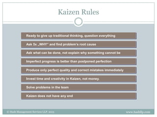 Kaizen Rules


              Ready to give up traditional thinking, question everything

              Ask 5x „WHY“ and find problem‘s root cause

              Ask what can be done, not explain why something cannot be

              Imperfect progress is better than postponed perfection

              Produce only perfect quality and correct mistakes immediately

              Invest time and creativity in Kaizen, not money.

              Solve problems in the team

              Kaizen does not have any end



© Hash Management Services LLP. 2013                                          www.hashllp.com
 