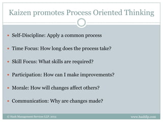 Kaizen promotes Process Oriented Thinking

 Self-Discipline: Apply a common process


 Time Focus: How long does the process take?


 Skill Focus: What skills are required?


 Participation: How can I make improvements?


 Morale: How will changes affect others?


 Communication: Why are changes made?


© Hash Management Services LLP. 2013            www.hashllp.com
 