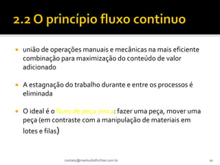    união de operações manuais e mecânicas na mais eficiente
    combinação para maximização do conteúdo de valor
    adicionado

   A estagnação do trabalho durante e entre os processos é
    eliminada

   O ideal é o fluxo de peça única: fazer uma peça, mover uma
    peça (em contraste com a manipulação de materiais em
    lotes e filas)


                     contato@markushofrichter.com.br             10
 