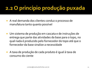    A real demanda dos clientes conduz o processo de
    manufatura tanto quanto possível


   Um sistema de produção em cascata e de instruções de
    entrega que parte das atividades da base para o topo, no
    qual nada é produzido pelo fornecedor do topo até que o
    fornecedor da base sinalize a necessidade

   A taxa de produção de cada produto é igual à taxa de
    consumo do ciente


                 contato@markushofrichter.com.br               11
 