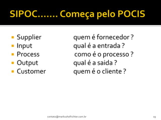    Supplier                       quem é fornecedor ?
   Input                          qual é a entrada ?
   Process                        como é o processo ?
   Output                         qual é a saida ?
   Customer                       quem é o cliente ?




               contato@markushofrichter.com.br           19
 